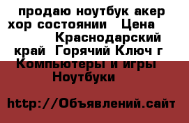 продаю ноутбук акер хор состоянии › Цена ­ 15 000 - Краснодарский край, Горячий Ключ г. Компьютеры и игры » Ноутбуки   